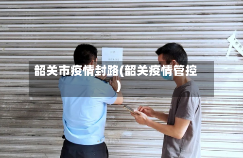 韶关市疫情封路(韶关疫情管控)