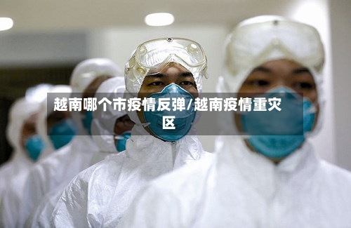 越南哪个市疫情反弹/越南疫情重灾区-第1张图片