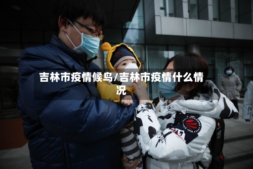 吉林市疫情候鸟/吉林市疫情什么情况-第1张图片