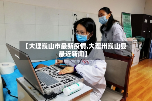 【大理巍山市最新疫情,大理卅巍山县最近新闻】-第1张图片