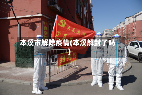 本溪市解除疫情(本溪解封了吗)-第2张图片