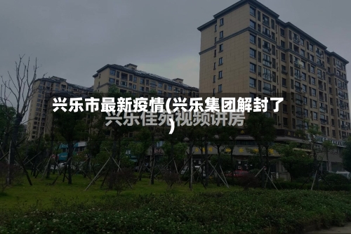 兴乐市最新疫情(兴乐集团解封了)-第1张图片