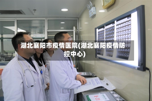 湖北襄阳市疫情医院(湖北襄阳疫情防控中心)