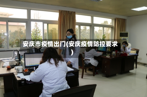 安庆市疫情出门(安庆疫情防控要求)-第1张图片