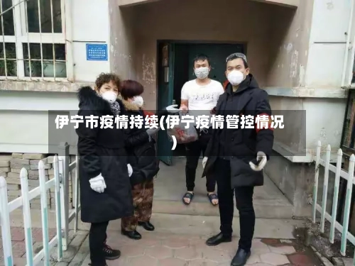 伊宁市疫情持续(伊宁疫情管控情况)-第3张图片