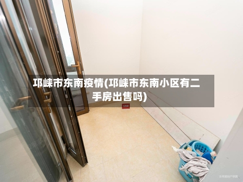 邛崃市东南疫情(邛崃市东南小区有二手房出售吗)-第1张图片