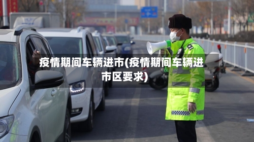 疫情期间车辆进市(疫情期间车辆进市区要求)-第3张图片